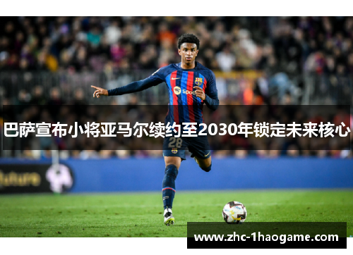 巴萨宣布小将亚马尔续约至2030年锁定未来核心