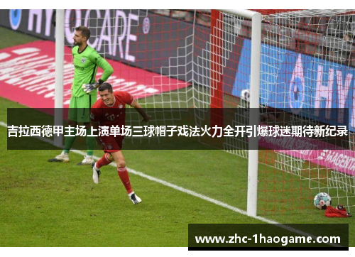 吉拉西德甲主场上演单场三球帽子戏法火力全开引爆球迷期待新纪录